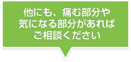 他にも、痛む部分や気になる部分があればご相談ください